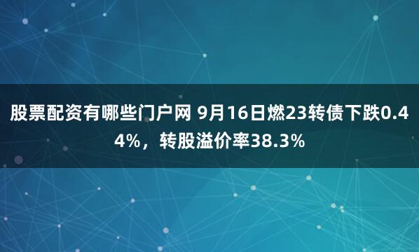 股票配资有哪些门户网 9月16日燃23转债下跌0.44%，转股溢价率38.3%