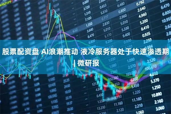 股票配资盘 AI浪潮推动 液冷服务器处于快速渗透期 | 微研报