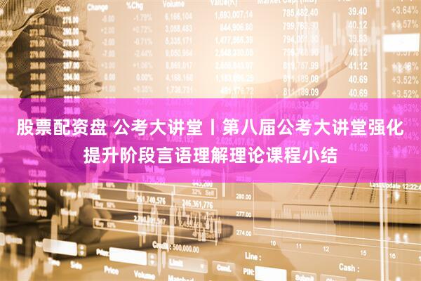 股票配资盘 公考大讲堂丨第八届公考大讲堂强化提升阶段言语理解理论课程小结