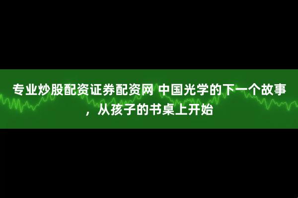 专业炒股配资证券配资网 中国光学的下一个故事，从孩子的书桌上开始