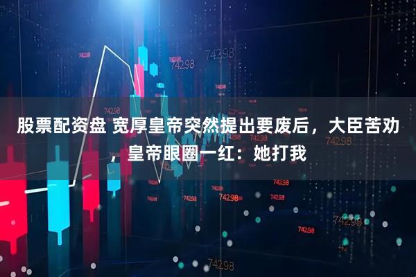 股票配资盘 宽厚皇帝突然提出要废后，大臣苦劝，皇帝眼圈一红：她打我