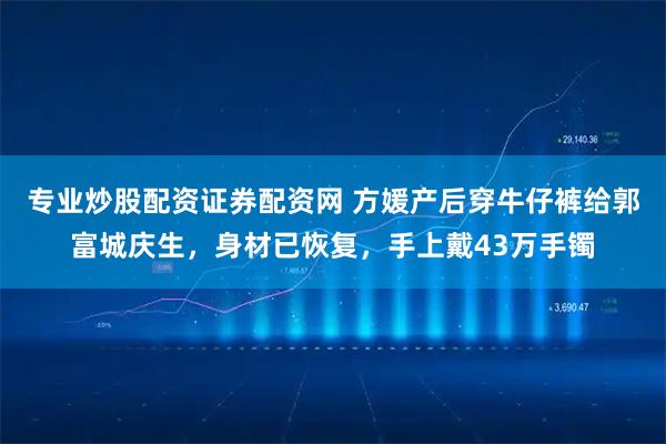 专业炒股配资证券配资网 方媛产后穿牛仔裤给郭富城庆生，身材已恢复，手上戴43万手镯