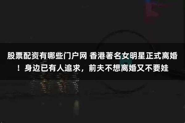 股票配资有哪些门户网 香港著名女明星正式离婚！身边已有人追求，前夫不想离婚又不要娃