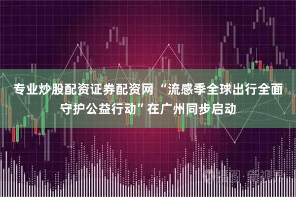 专业炒股配资证券配资网 “流感季全球出行全面守护公益行动”在广州同步启动