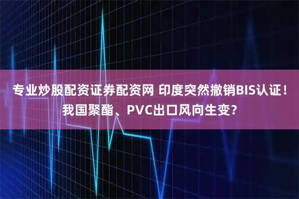 专业炒股配资证券配资网 印度突然撤销BIS认证！我国聚酯、PVC出口风向生变？