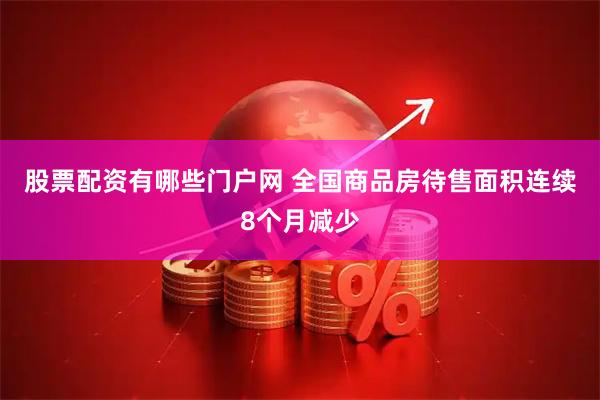股票配资有哪些门户网 全国商品房待售面积连续8个月减少