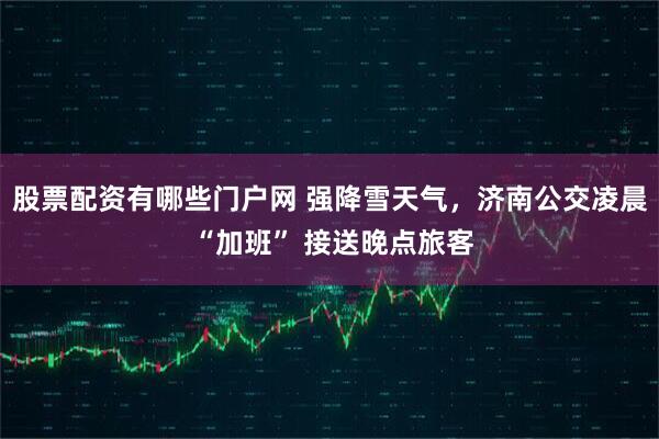 股票配资有哪些门户网 强降雪天气,济南公交凌晨 “加班” 接送晚点旅客