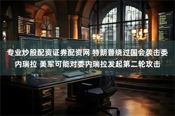 专业炒股配资证券配资网 特朗普绕过国会袭击委内瑞拉 美军可能对委内瑞拉发起第二轮攻击