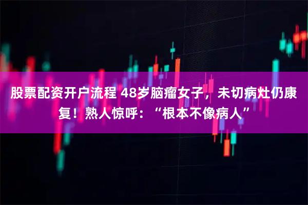 股票配资开户流程 48岁脑瘤女子，未切病灶仍康复！熟人惊呼：“根本不像病人”