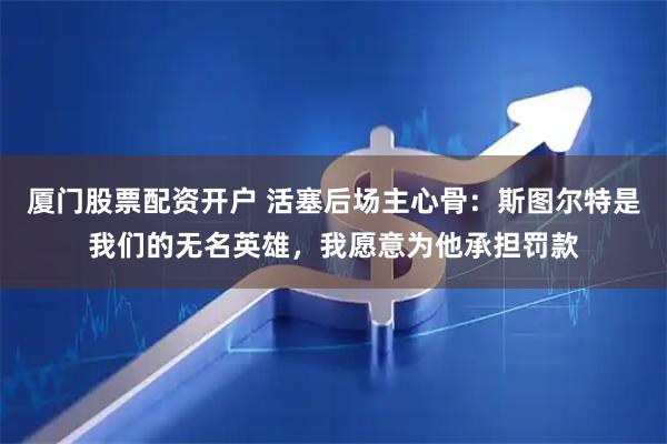 厦门股票配资开户 活塞后场主心骨:斯图尔特是我们的无名英雄,我愿意为他承担罚款