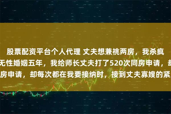 股票配资平台个人代理 丈夫想兼祧两房，我杀疯了 傅西洲唐恬宁顾媛无性婚姻五年，我给师长丈夫打了520次同房申请，却每次都在我要接纳时，接到丈夫寡嫂的紧急呼叫被迫停下