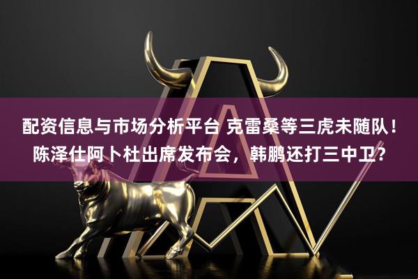 配资信息与市场分析平台 克雷桑等三虎未随队！陈泽仕阿卜杜出席发布会，韩鹏还打三中卫？