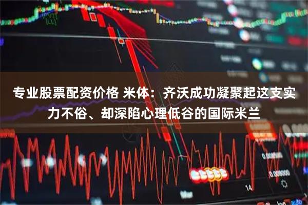 专业股票配资价格 米体：齐沃成功凝聚起这支实力不俗、却深陷心理低谷的国际米兰