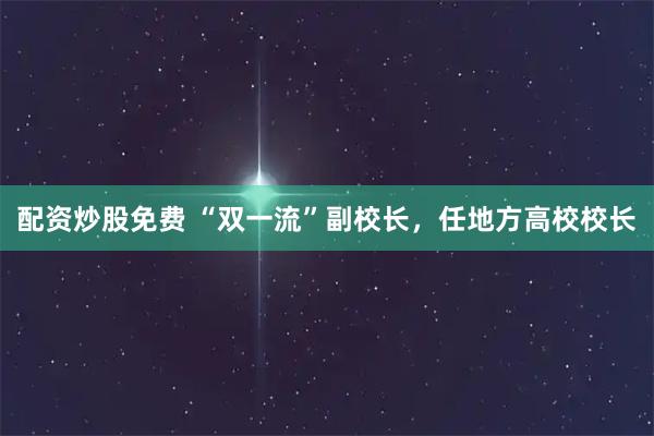 配资炒股免费 “双一流”副校长，任地方高校校长