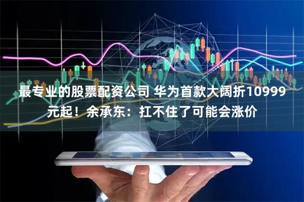 最专业的股票配资公司 华为首款大阔折10999元起!余承东:扛不住了可能会涨价