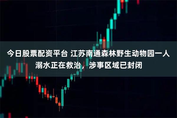 今日股票配资平台 江苏南通森林野生动物园一人溺水正在救治，涉事区域已封闭