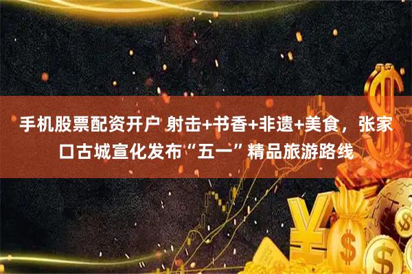 手机股票配资开户 射击+书香+非遗+美食，张家口古城宣化发布“五一”精品旅游路线