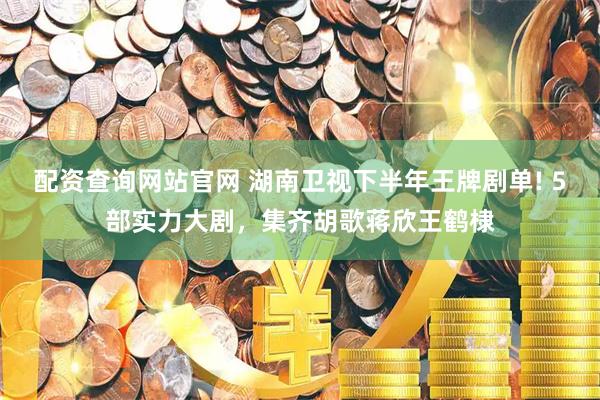 配资查询网站官网 湖南卫视下半年王牌剧单! 5部实力大剧，集齐胡歌蒋欣王鹤棣