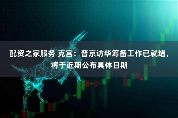 配资之家服务 克宫：普京访华筹备工作已就绪，将于近期公布具体日期