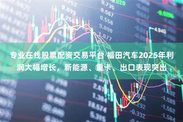 专业在线股票配资交易平台 福田汽车2025年利润大幅增长，新能源、重卡、出口表现突出