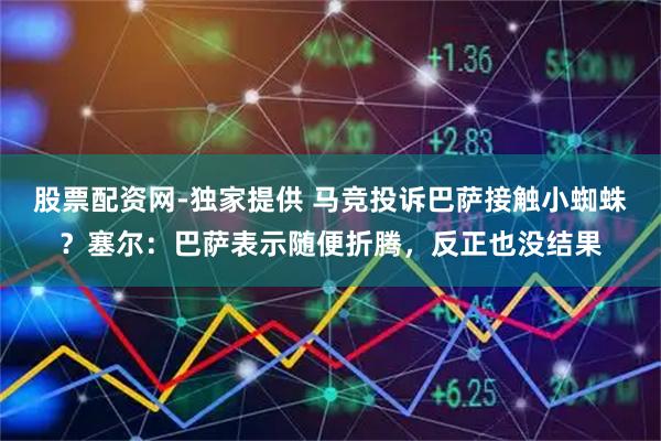 股票配资网-独家提供 马竞投诉巴萨接触小蜘蛛？塞尔：巴萨表示随便折腾，反正也没结果