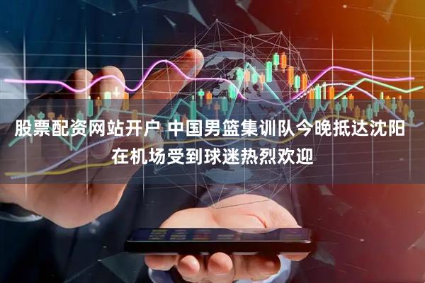 股票配资网站开户 中国男篮集训队今晚抵达沈阳 在机场受到球迷热烈欢迎