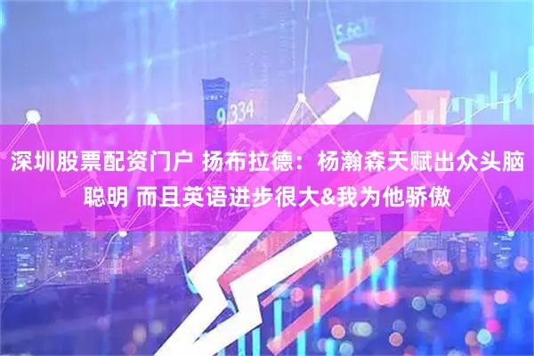 深圳股票配资门户 扬布拉德：杨瀚森天赋出众头脑聪明 而且英语进步很大&我为他骄傲