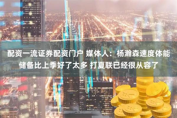 配资一流证券配资门户 媒体人：杨瀚森速度体能储备比上季好了太多 打夏联已经很从容了