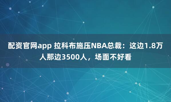 配资官网app 拉科布施压NBA总裁:这边1.8万人那边3500人,场面不好看